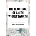 The Teachings of Smith Wigglesworth: Ever Increasing Faith and Faith That Prevails