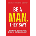 Be a Man, They Say!: What No One Taught Us About Strength, Emotion, and Legacy