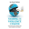 Taming the Violence of Faith: Win-Win Solutions for Our World in Crisis