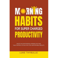 Morning Habits For Super Charged Productivity: Create An Empowering Morning Routine, Take Control Of Each Day For Unstoppable Results