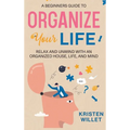 A Beginners Guide To Organizing Your Life: Relax and Unwind with an Organized House, Life, and Mind