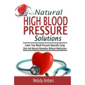 Natural High Blood Pressure Solutions: Lower Your Blood Pressure Naturally Using Diet And Natural Remedies Without Medication