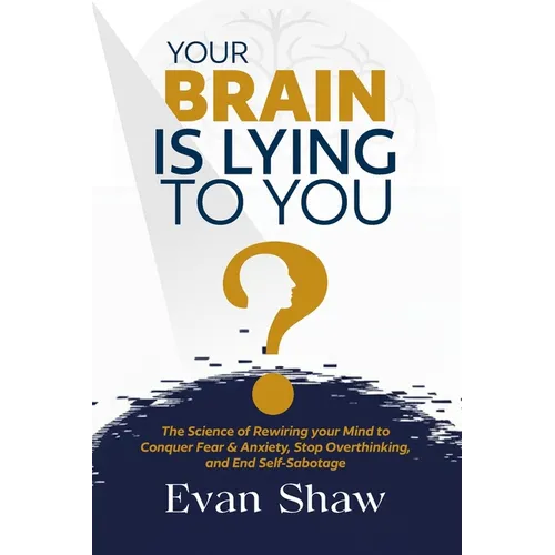 Your Brain Is Lying To You: The Science of Rewiring Your Mind to Stop Overthinking, Conquer Fear, and End Self-Sabotage