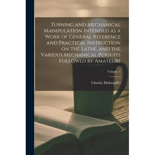 Turning and Mechanical Manipulation Intended as a Work of General Reference and Practical Instruction on the Lathe, and the Various Mechanical Pursuit