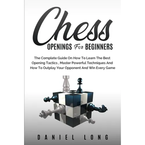Chess Openings for Beginners: The Complete Guide On How To Learn The Best Opening Tactics, Master Powerful Techniques And How To Outplay Your Oppone