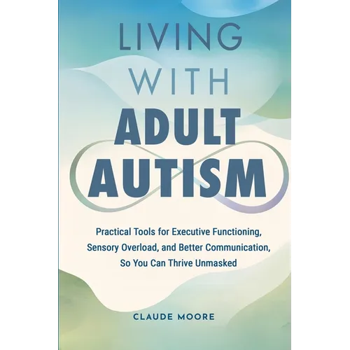 Living with Adult Autism: Practical Tools for Executive Functioning, Sensory Overload, and Better Communication, so You Can Thrive Unmasked