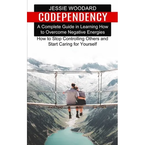 Codependency: A Complete Guide in Learning How to Overcome Negative Energies (How to Stop Controlling Others and Start Caring for Yourself)