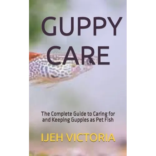Guppy Care: The Complete Guide to Caring for and Keeping Guppies as Pet Fish
