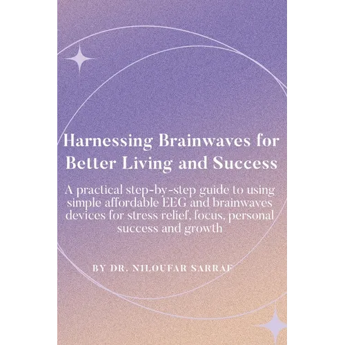 Harnessing Brainwaves for Better Living and Success: A Practical Step-By-Step Guide to Using Simple Affordable EEG and Brainwaves Devices for Stress R
