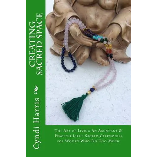 Creating Sacred Space: The Art of Living An Abundant & Peaceful Life - Sacred Ceremonies for Women Who Do Too Much