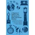 A Beginner's Guide to the Mechanics of Wrist and Pocket Watches - Including the History of Their Development and Some Famous Watch Makers