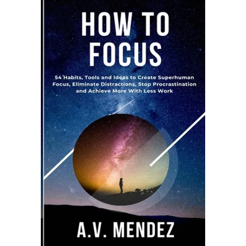 How to Focus: 54 Habits, Tools and Ideas to Create Superhuman Focus, Eliminate Distractions, Stop Procrastination and Achieve More With Less Work
