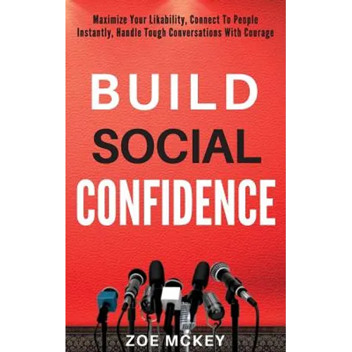 Build Social Confidence: Maximize Your Likability, Connect To People Instantly, Handle Tough Conversations With Courage