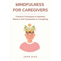 Mindfulness for Caregivers: Practical Techniques to Maintain Balance and Compassion in Caregiving