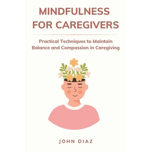 Mindfulness for Caregivers: Practical Techniques to Maintain Balance and Compassion in Caregiving