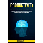 Productivity: Self Discipline Mind For Decluttering, Prioritize Time Management Habits And Remove Laziness And Procrastination And Start Making It All