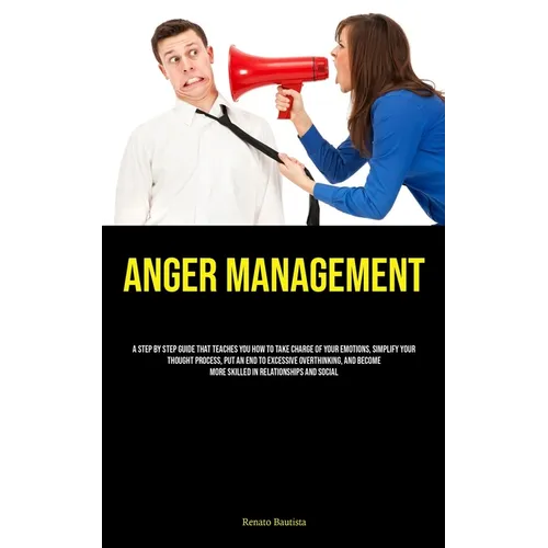 Anger Management: A Step By Step Guide That Teaches You How To Take Charge Of Your Emotions, Simplify Your Thought Process, Put An End To Excessive Ov