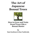 The Art of Japanese Bonsai Trees: How to Grow and Train Dwarf Trees like a Bonsai Master