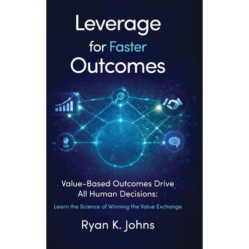 Leverage for Faster Outcomes: Value-Based Outcomes Drive All Human Decisions: Learn the Science of Winning the Value Exchange
