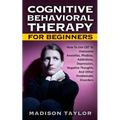 Cognitive Behavioral Therapy For Beginners: How To Use CBT To Overcome Anxieties, Phobias, Addictions, Depression, Negative Thoughts, And Other Proble