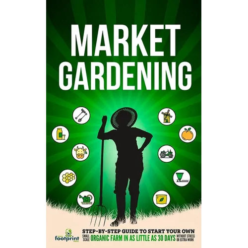 Market Gardening: Step-By-Step Guide to Start Your Own Small Scale Organic Farm in as Little as 30 Days Without Stress or Extra work