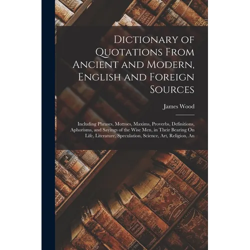 Dictionary of Quotations From Ancient and Modern, English and Foreign Sources: Including Phrases, Mottoes, Maxims, Proverbs, Definitions, Aphorisms, a