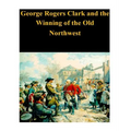 George Rogers Clark and the Winning of the Old Northwest