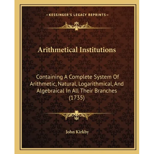 Arithmetical Institutions: Containing A Complete System Of Arithmetic, Natural, Logarithmical, And Algebraical In All Their Branches (1735)
