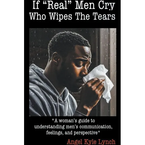 If "Real Men" Cry Who Wipes the Tears: A woman's guide to understanding men's communication, feelings, and perspective