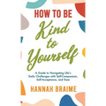 How to Be Kind to Yourself: A Guide to Navigating Life's Daily Challenges with Self-Compassion, Self-Acceptance, and Ease