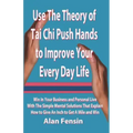 Use The Theory of Tai Chi Push Hands to Improve Your Every Day Life: Win In Your Business and Personal Life With The Simple Mental Solutions That Expl