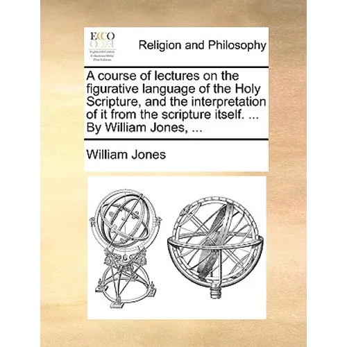 A course of lectures on the figurative language of the Holy Scripture, and the interpretation of it from the scripture itself. ... By William Jones, .