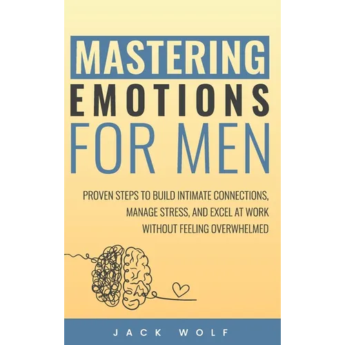 Mastering Emotions for Men: Proven Steps to Build Intimate Connections, Manage Stress, and Excel at Work Without Feeling Overwhelmed