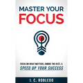 Master Your Focus: Focus on What Matters, Ignore the Rest, & Speed up Your Success