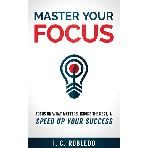 Master Your Focus: Focus on What Matters, Ignore the Rest, & Speed up Your Success