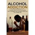 Alcohol Addiction: A Self-help Guide to Get Free From Alcoholism (How to Extinguish Your Craving for Alcohol and Live a Healthy Life)