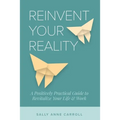 Reinvent Your Reality: A Positively Practical Guide to Revitalize Your Life & Work