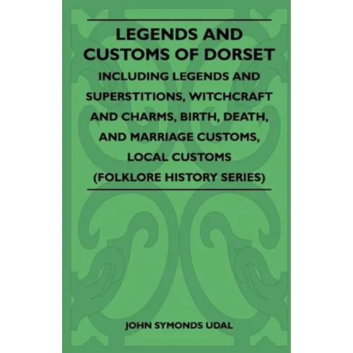 Legends and Customs of Dorset - Including Legends and Superstitions, Witchcraft and Charms, Birth, Death, Marriage Customs, and Local Customs (Folklor