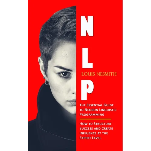 Nlp: The Essential Guide to Neuron Linguistic Programming (How to Structure Success and Create Influence at the Expert Level)
