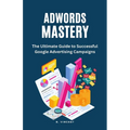 AdWords Mastery: The Ultimate Guide to Successful Google Advertising Campaigns