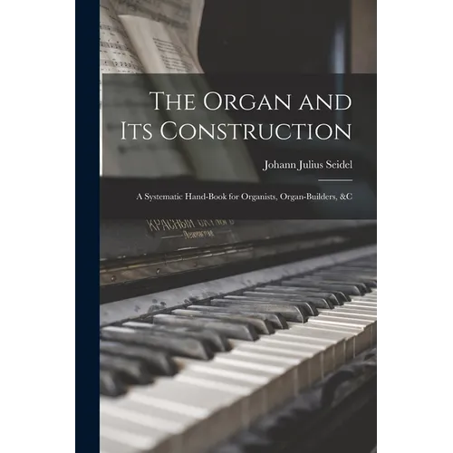 The Organ and Its Construction: A Systematic Hand-Book for Organists, Organ-Builders, &C