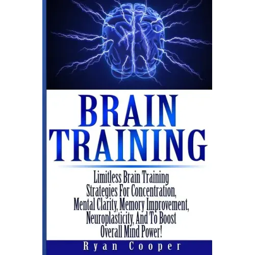 Brain Training - Limitless Brain Training Strategies For Concentration, Mental Clarity, Memory Improvement, Neuroplasticity, And To Boost Overall Mind