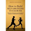 How to Build Self-Discipline to Exercise: Practical Techniques and Strategies to Develop a Lifetime Habit of Exercise