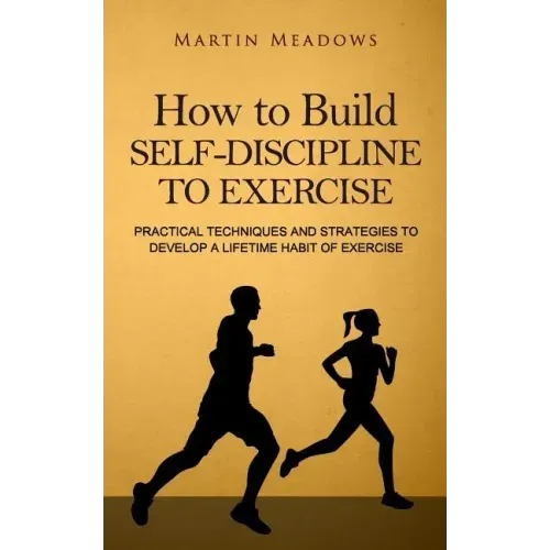 How to Build Self-Discipline to Exercise: Practical Techniques and Strategies to Develop a Lifetime Habit of Exercise