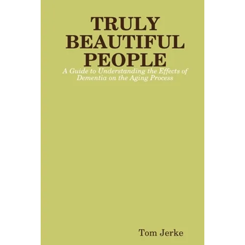 TRULY BEAUTIFUL PEOPLE, A Guide to Understanding the Effects of Dementia on the Aging Process