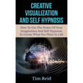 Creative Visualization And Self Hypnosis: How To Use The Power Of Your Imagination And Self Hypnosis To Create What You Want In Life