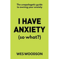 I Have Anxiety (So What?): The Unapologetic Guide to Overcoming Your Anxiety