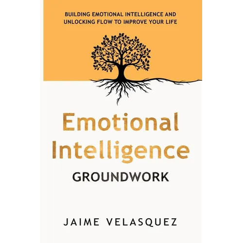 Emotional Intelligence Groundwork: Building Emotional Intelligence and Unlocking Flow To Improve Your Life