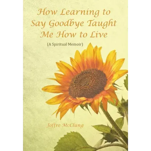 How Learning to Say Goodbye Taught Me How to Live: (A Spiritual Memoir)