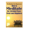 Meditation For Beginners: How To Meditate For Lifelong Peace, Focus and Happiness